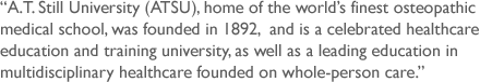 A.T. Still University, Home of the world´s finest osteopathic medical school, founded in 1892, A.T. Still University (ATSU) is a celebrated healthcare education and training university and a leading educator
in multidisciplinary healthcare founded on whole-person care.